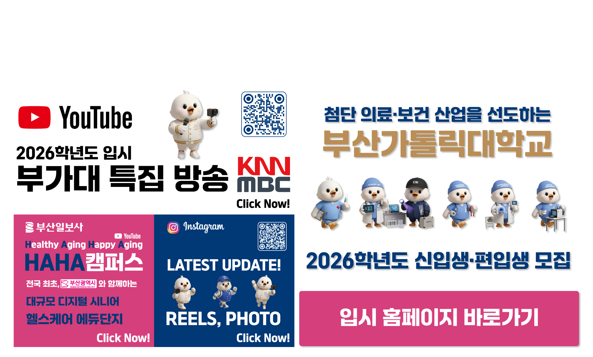 YouTube 2026학년도 부가대 특집 방송 KNN MBC Click Now! URL:https://www.youtube.com/@cup_ / 부산일보사/YouTube/Healthy Aging Happy Aging/HAHA캠퍼스/전국 최초, 부산광역시와 함께하는 대규모 디지털 시니어 헬스케어 에듀단지/Click Now! URL:https://www.youtube.com/watch?v=fYF7qyPHjQI / Instagram/LATEST UPDATE! REELS, PHOTO/Click Now!/첨단 의료·보건 산업을 선도하는 부산가톨릭대학교/2026학년도 신입생·편입생 모집 / 입시홈페이지 URL:https://ipsi.cup.ac.kr/ipsi/main.do